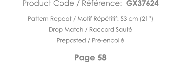 Product Code   Référence: GX37624 Pattern Repeat   Motif Répétitif: 53 cm (21 ) Drop Match   Raccord Sauté Prepasted    