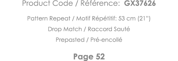 Product Code   Référence: GX37626 Pattern Repeat   Motif Répétitif: 53 cm (21 ) Drop Match   Raccord Sauté Prepasted    