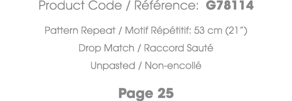 Product Code / R f rence: G78114 Pattern Repeat / Motif R p titif: 53 cm (21”) Drop Match / Raccord Saut Unpasted / ...