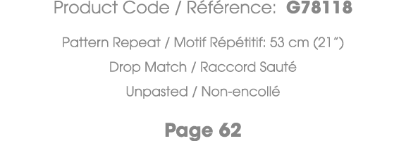 Product Code / R f rence: G78118 Pattern Repeat / Motif R p titif: 53 cm (21”) Drop Match / Raccord Saut Unpasted / ...