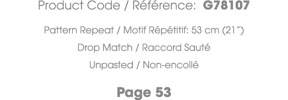 Product Code / R f rence: G78107 Pattern Repeat / Motif R p titif: 53 cm (21”) Drop Match / Raccord Saut Unpasted / ...