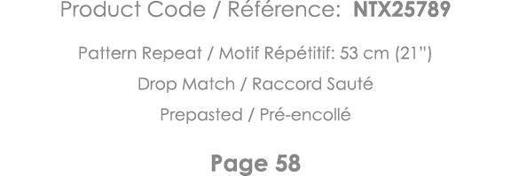 Product Code   Référence: NTX25789 Pattern Repeat   Motif Répétitif: 53 cm (21 ) Drop Match   Raccord Sauté Prepasted   