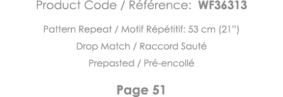 Product Code   Référence: WF36313 Pattern Repeat   Motif Répétitif: 53 cm (21 ) Drop Match   Raccord Sauté Prepasted    