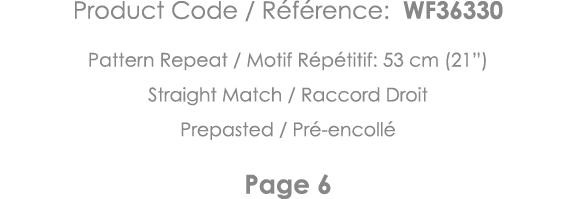 Product Code   Référence: WF36330 Pattern Repeat   Motif Répétitif: 53 cm (21 ) Straight Match   Raccord Droit Prepas   
